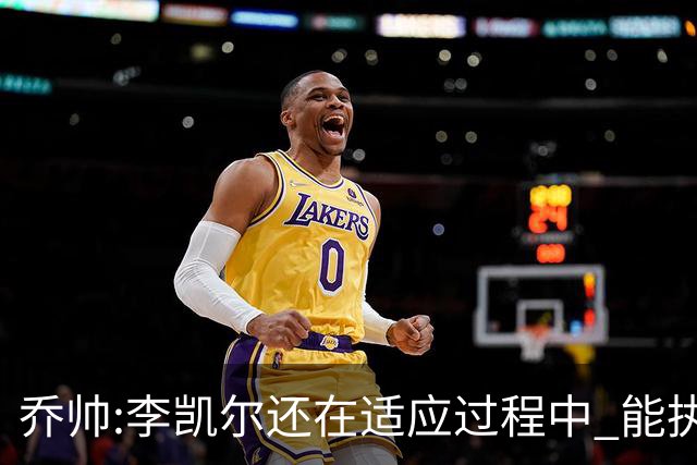乔帅:李凯尔还在适应过程中 能执教他真的很棒